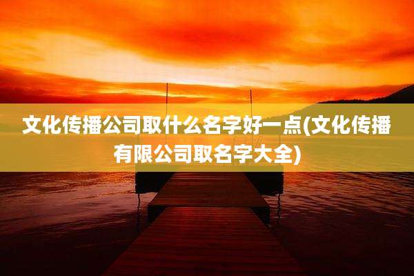 文化传播公司取什么名字好一点(文化传播有限公司取名字大全)