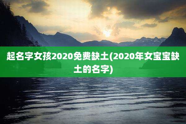 起名字女孩2020免费缺土(2020年女宝宝缺土的名字)