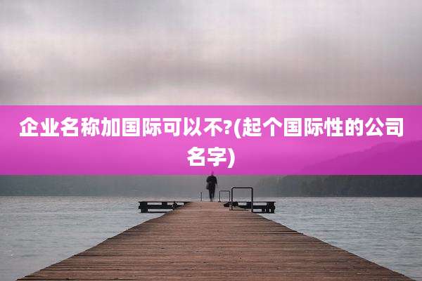 企业名称加国际可以不?(起个国际性的公司名字)