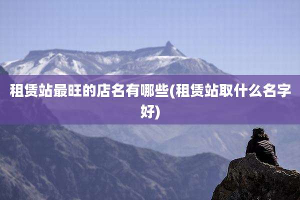 租赁站最旺的店名有哪些(租赁站取什么名字好)