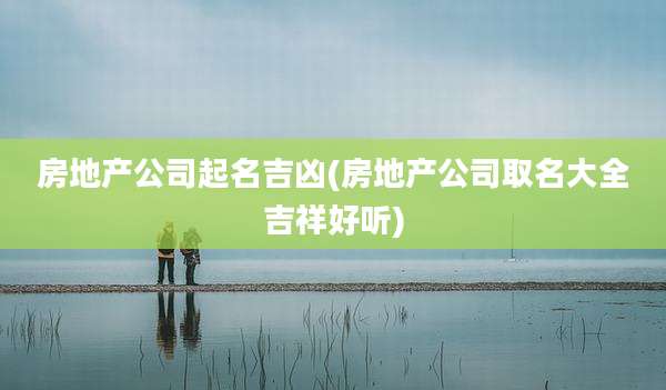 房地产公司起名吉凶(房地产公司取名大全吉祥好听)