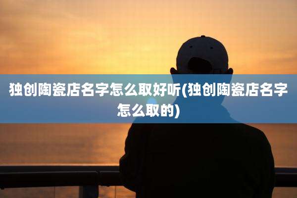 独创陶瓷店名字怎么取好听(独创陶瓷店名字怎么取的)