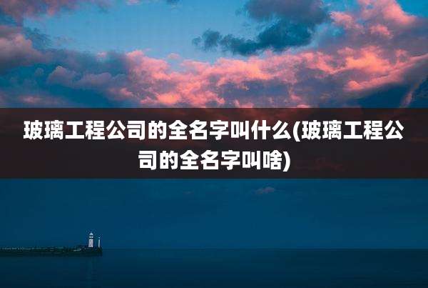 玻璃工程公司的全名字叫什么(玻璃工程公司的全名字叫啥)
