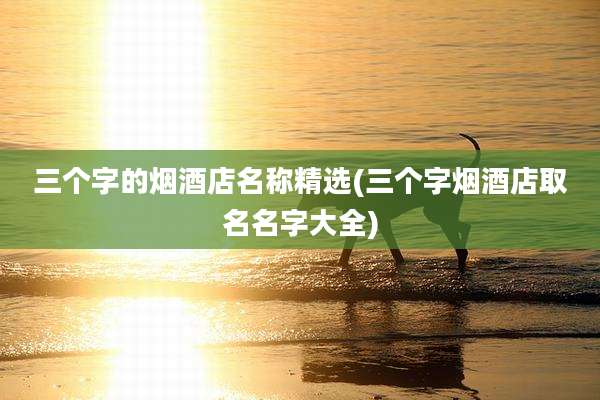 三个字的烟酒店名称精选(三个字烟酒店取名名字大全)