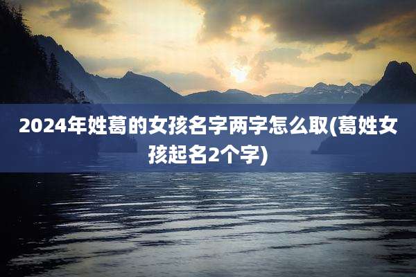 2024年姓葛的女孩名字两字怎么取(葛姓女孩起名2个字)