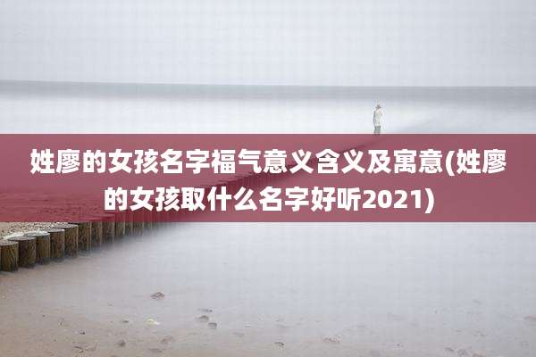姓廖的女孩名字福气意义含义及寓意(姓廖的女孩取什么名字好听2021)