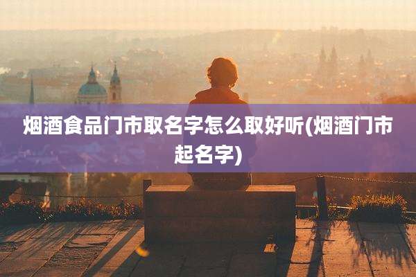 烟酒食品门市取名字怎么取好听(烟酒门市起名字)