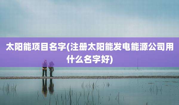 太阳能项目名字(注册太阳能发电能源公司用什么名字好)