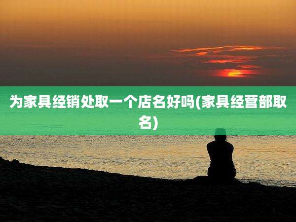 为家具经销处取一个店名好吗(家具经营部取名)