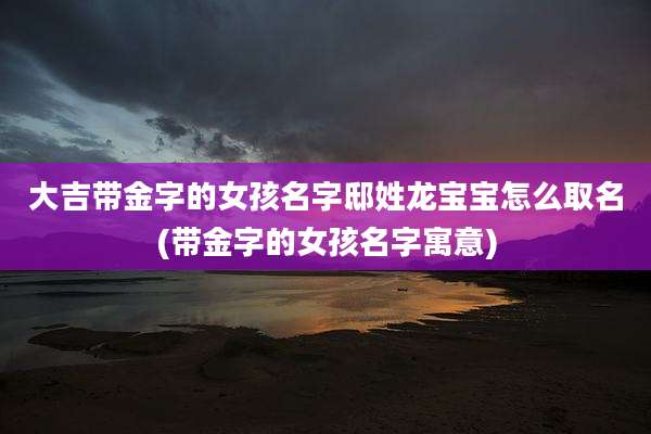 大吉带金字的女孩名字邸姓龙宝宝怎么取名(带金字的女孩名字寓意)