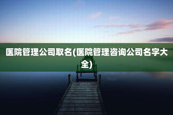 医院管理公司取名(医院管理咨询公司名字大全)