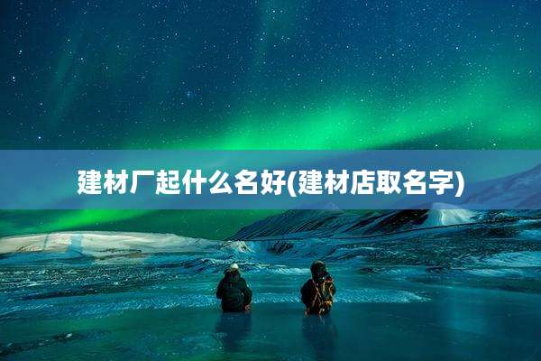 建材厂起什么名好(建材店取名字)