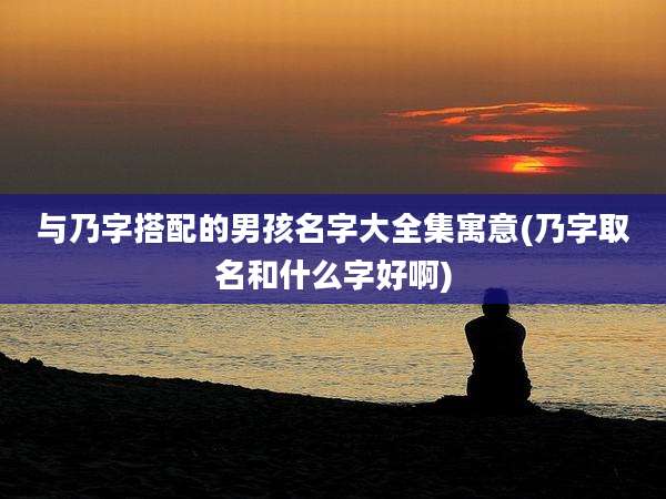 与乃字搭配的男孩名字大全集寓意(乃字取名和什么字好啊)
