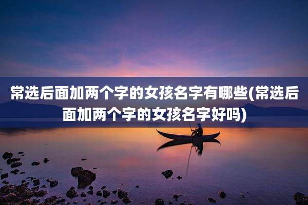 常选后面加两个字的女孩名字有哪些(常选后面加两个字的女孩名字好吗)