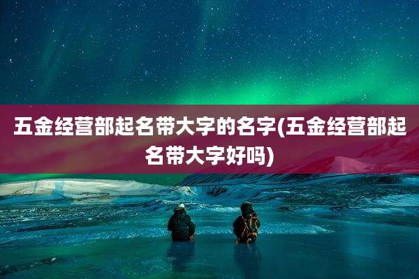 五金经营部起名带大字的名字(五金经营部起名带大字好吗)