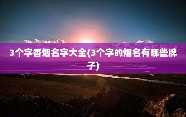 3个字香烟名字大全(3个字的烟名有哪些牌子)