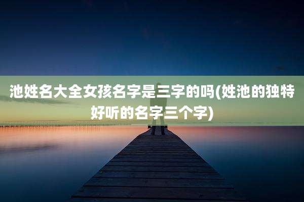 池姓名大全女孩名字是三字的吗(姓池的独特好听的名字三个字)
