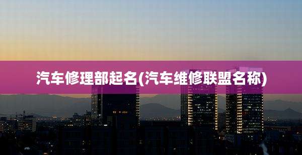 汽车修理部起名(汽车维修联盟名称)