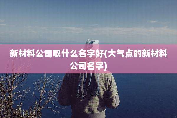 新材料公司取什么名字好(大气点的新材料公司名字)