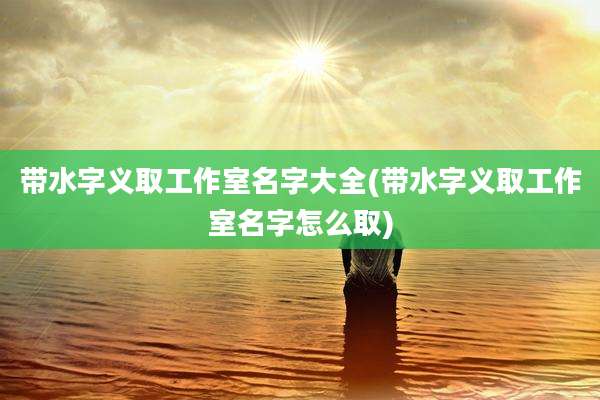带水字义取工作室名字大全(带水字义取工作室名字怎么取)