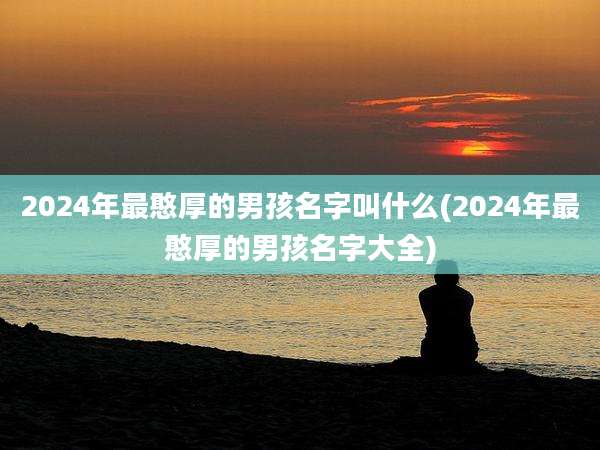 2024年最憨厚的男孩名字叫什么(2024年最憨厚的男孩名字大全)