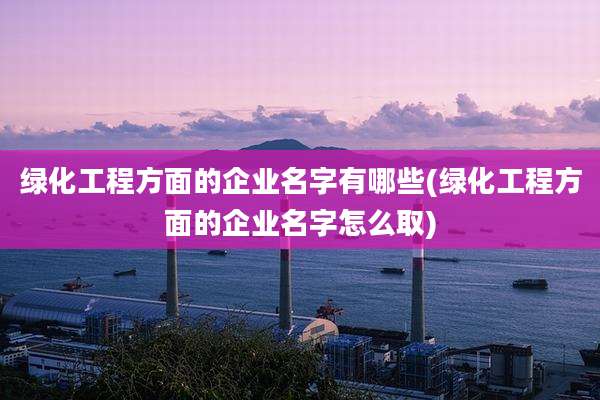 绿化工程方面的企业名字有哪些(绿化工程方面的企业名字怎么取)