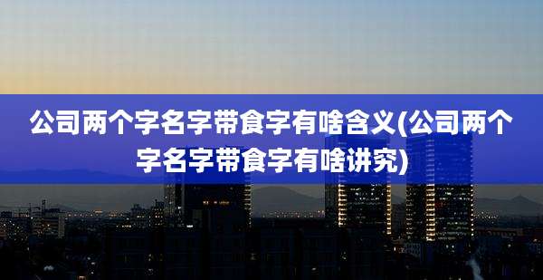 公司两个字名字带食字有啥含义(公司两个字名字带食字有啥讲究)