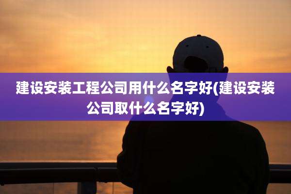 建设安装工程公司用什么名字好(建设安装公司取什么名字好)