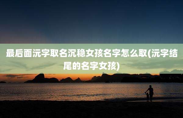 最后面沅字取名沉稳女孩名字怎么取(沅字结尾的名字女孩)