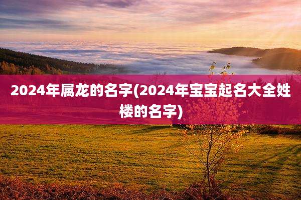 2024年属龙的名字(2024年宝宝起名大全姓楼的名字)