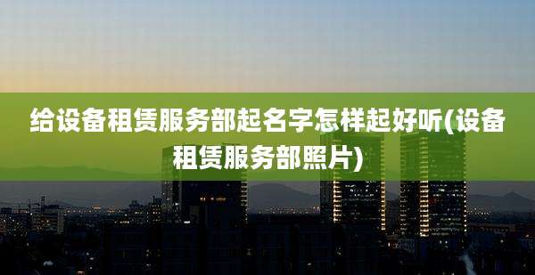 给设备租赁服务部起名字怎样起好听(设备租赁服务部照片)