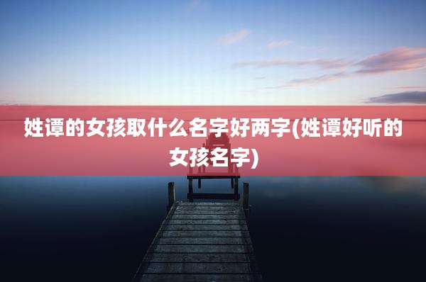 姓谭的女孩取什么名字好两字(姓谭好听的女孩名字)