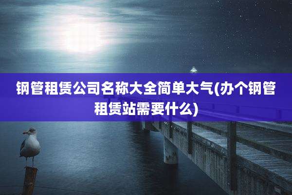 钢管租赁公司名称大全简单大气(办个钢管租赁站需要什么)