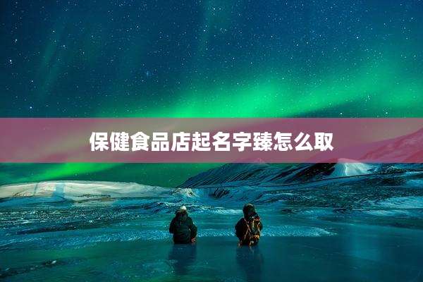保健食品店起名字臻怎么取