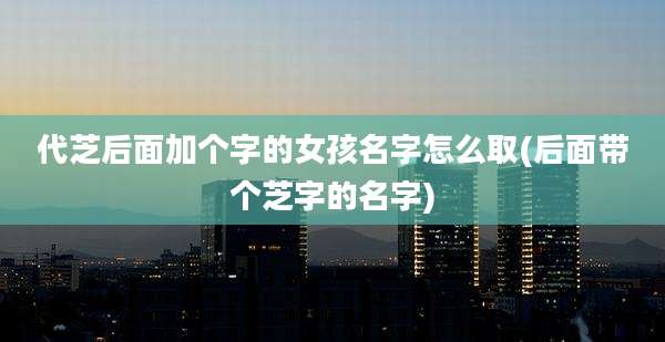 代芝后面加个字的女孩名字怎么取(后面带个芝字的名字)