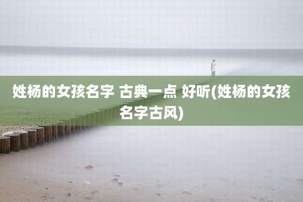 姓杨的女孩名字 古典一点 好听(姓杨的女孩名字古风)