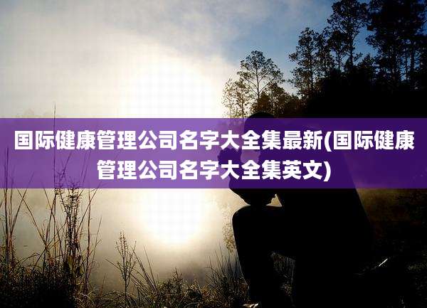 国际健康管理公司名字大全集最新(国际健康管理公司名字大全集英文)