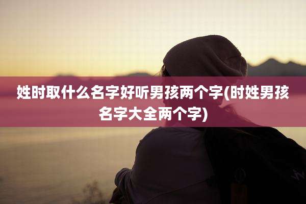 姓时取什么名字好听男孩两个字(时姓男孩名字大全两个字)