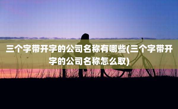 三个字带开字的公司名称有哪些(三个字带开字的公司名称怎么取)