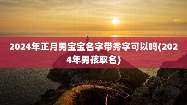 2024年正月男宝宝名字带秀字可以吗(2024年男孩取名)