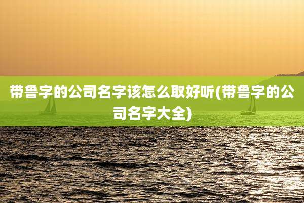 带鲁字的公司名字该怎么取好听(带鲁字的公司名字大全)
