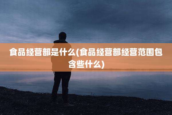 食品经营部是什么(食品经营部经营范围包含些什么)