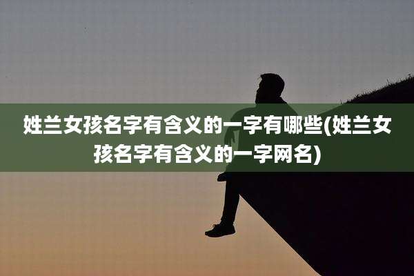 姓兰女孩名字有含义的一字有哪些(姓兰女孩名字有含义的一字网名)