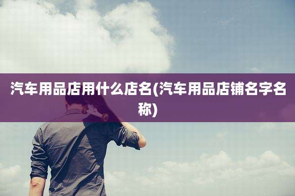 汽车用品店用什么店名(汽车用品店铺名字名称)