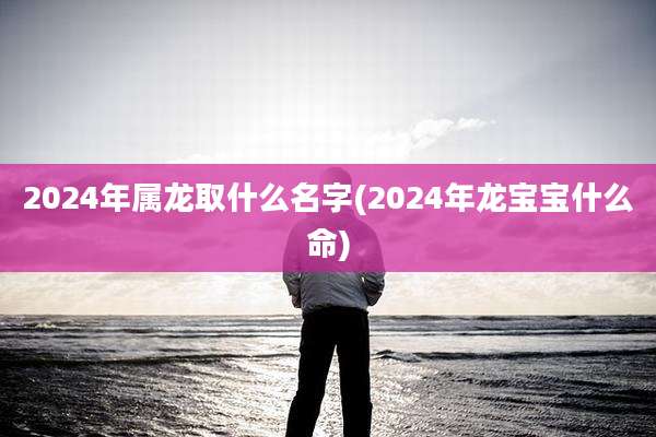 2024年属龙取什么名字(2024年龙宝宝什么命)