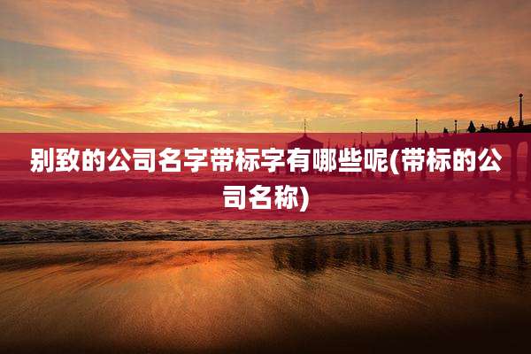 别致的公司名字带标字有哪些呢(带标的公司名称)