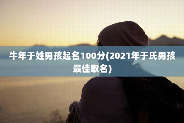 牛年于姓男孩起名100分(2021年于氏男孩最佳取名)