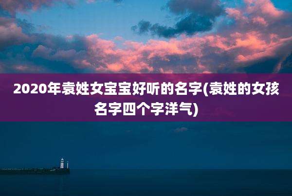 2020年袁姓女宝宝好听的名字(袁姓的女孩名字四个字洋气)