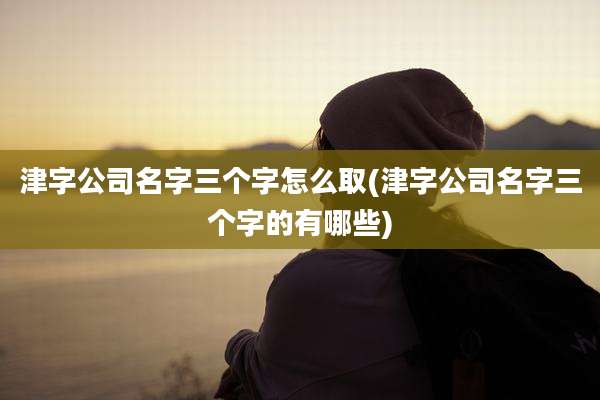 津字公司名字三个字怎么取(津字公司名字三个字的有哪些)