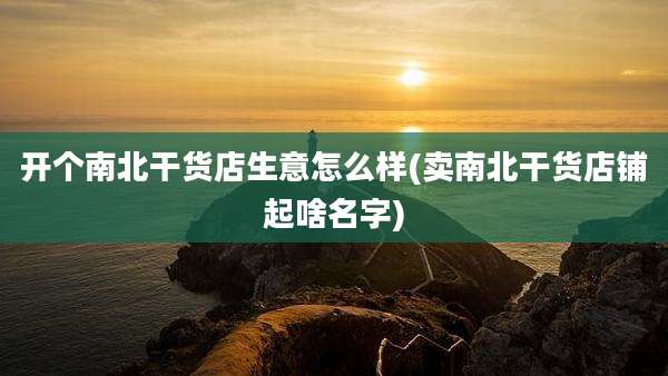 开个南北干货店生意怎么样(卖南北干货店铺起啥名字)